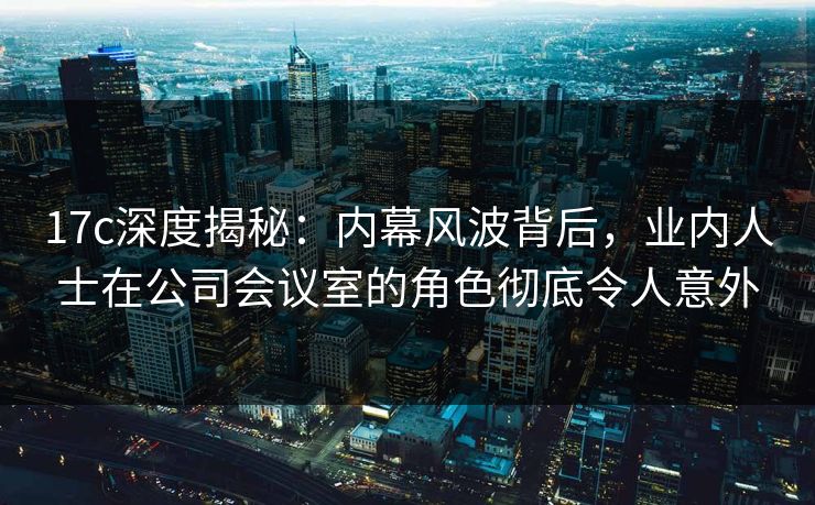17c深度揭秘：内幕风波背后，业内人士在公司会议室的角色彻底令人意外